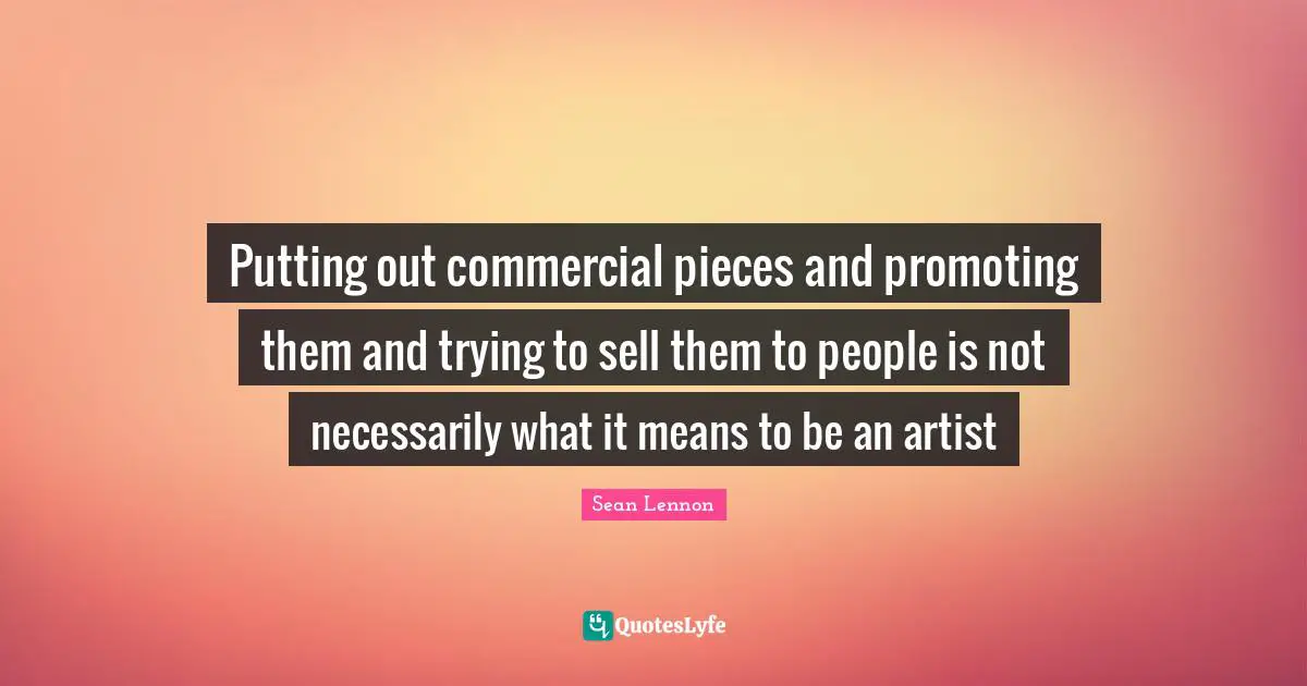 Putting out commercial pieces and promoting them and trying to sell them to people is not necessarily what it means to be an artist