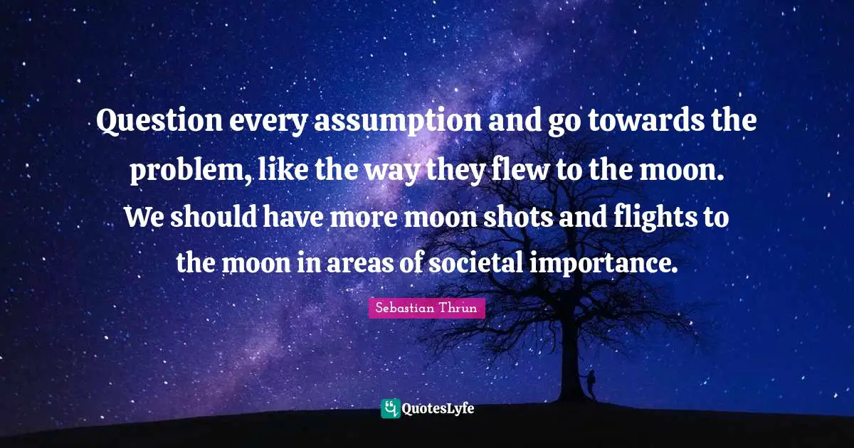 Question every assumption and go towards the problem, like the way they flew to the moon. We should have more moon shots and flights to the moon in areas of societal importance.