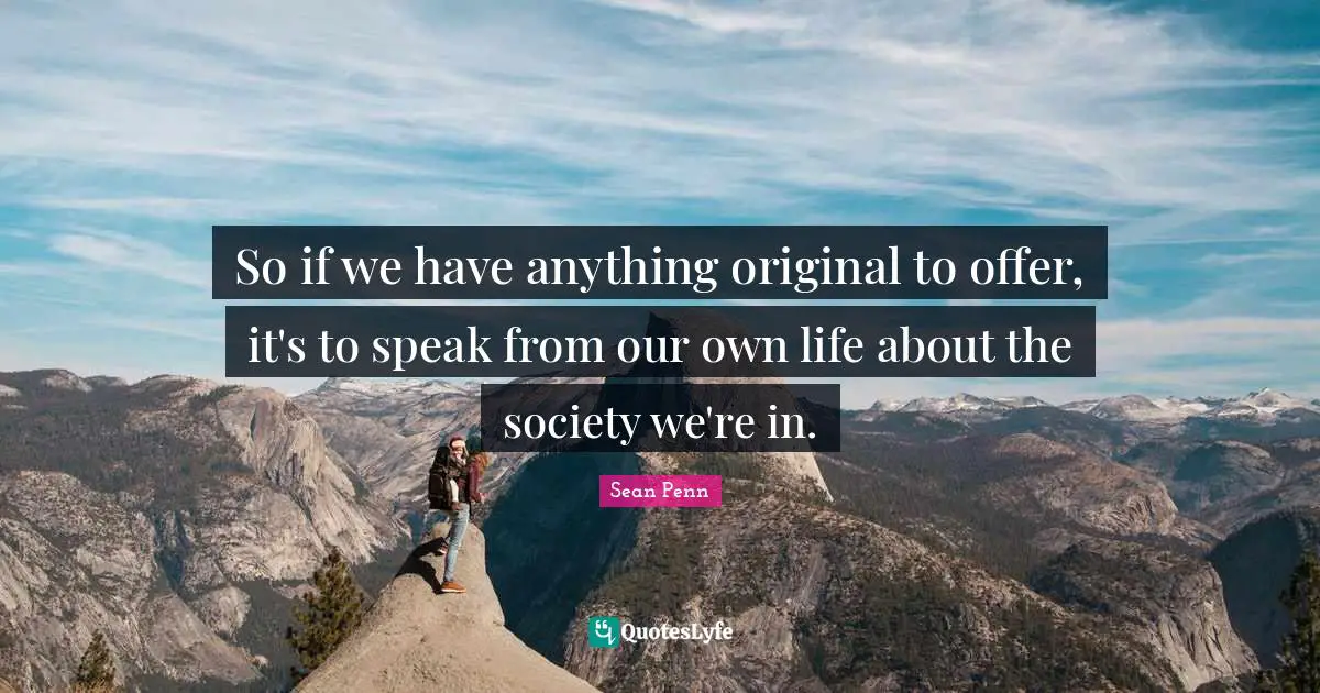 So if we have anything original to offer, it's to speak from our own life about the society we're in.