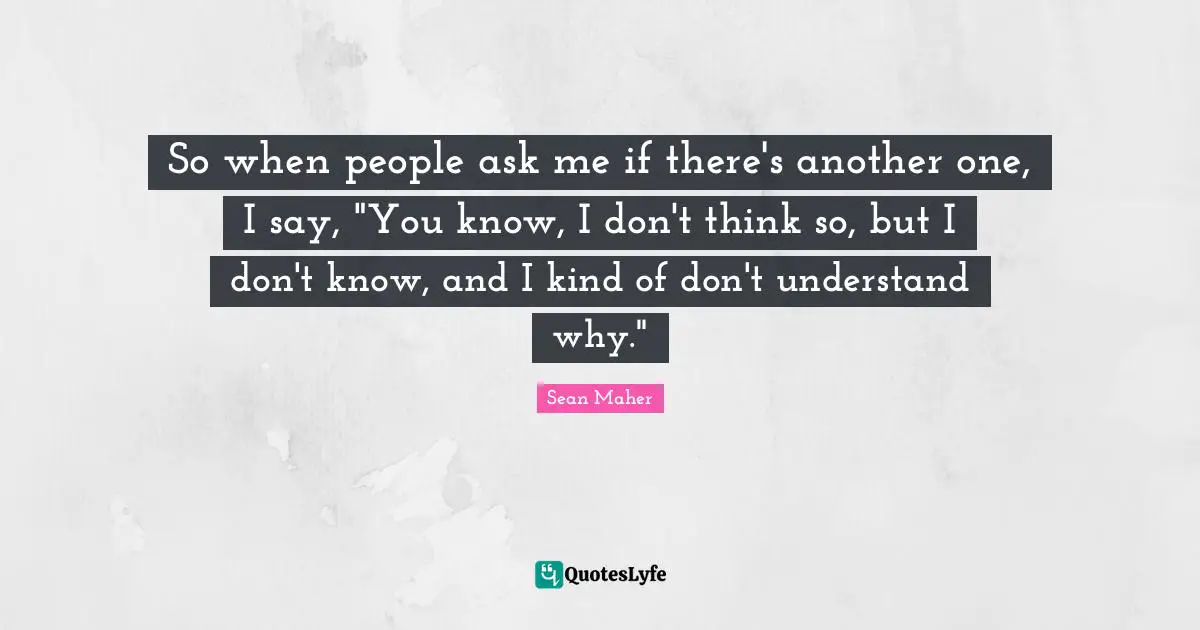So when people ask me if there's another one, I say, "You know, I don't think so, but I don't know, and I kind of don't understand why."