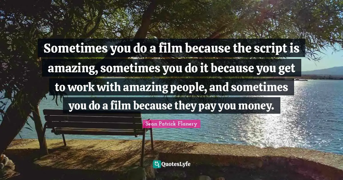 Sometimes you do a film because the script is amazing, sometimes you do it because you get to work with amazing people, and sometimes you do a film because they pay you money.