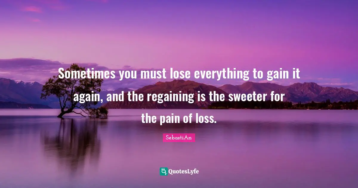 Sometimes you must lose everything to gain it again, and the regaining is the sweeter for the pain of loss.