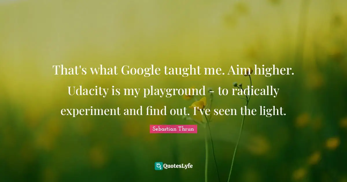 That's what Google taught me. Aim higher. Udacity is my playground - to radically experiment and find out. I've seen the light.