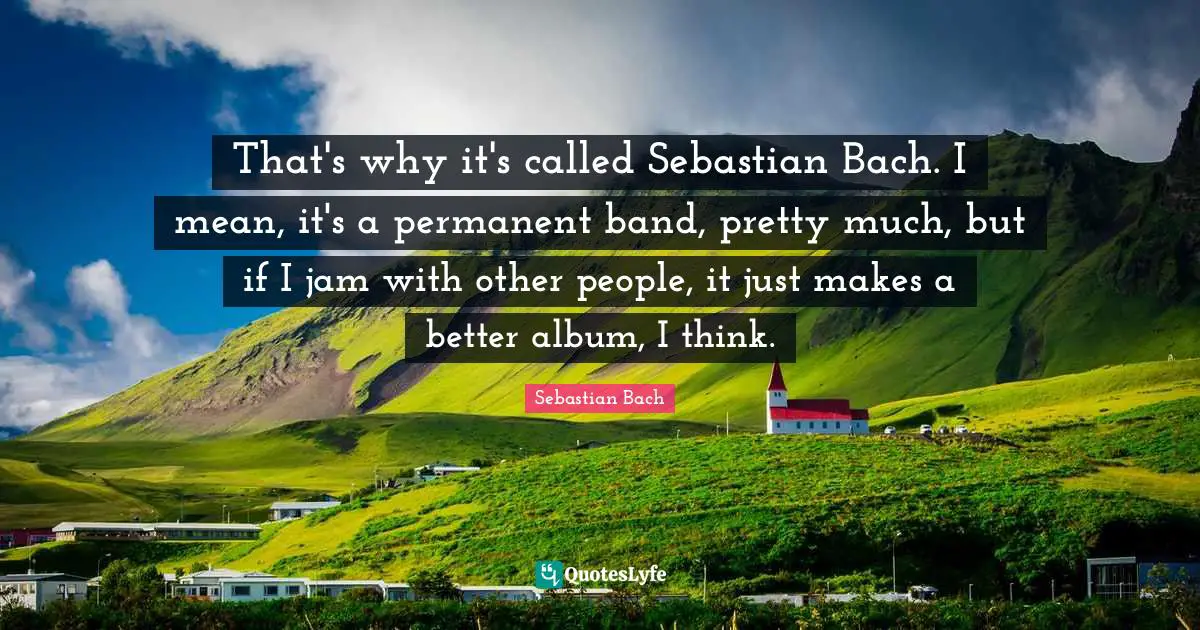 Jam Quotes: "That's why it's called Sebastian Bach. I mean, it's a permanent band, pretty much, but if I jam with other people, it just makes a better album, I think."