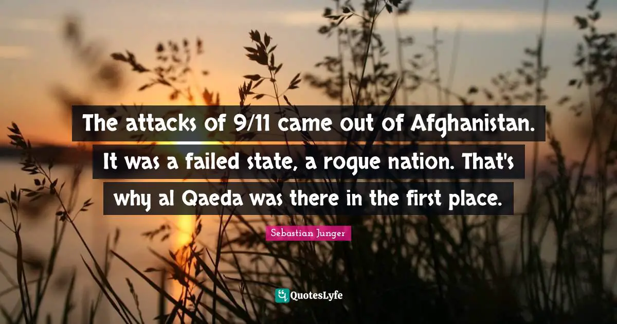 Sebastian Junger Quotes: "The attacks of 9/11 came out of Afghanistan. It was a failed state, a rogue nation. That's why al Qaeda was there in the first place."