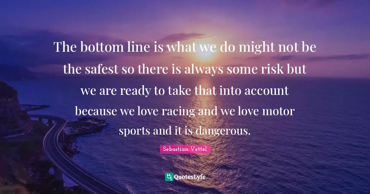 Sebastian Vettel Quotes: "The bottom line is what we do might not be the safest so there is always some risk but we are ready to take that into account because we love racing and we love motor sports and it is dangerous."