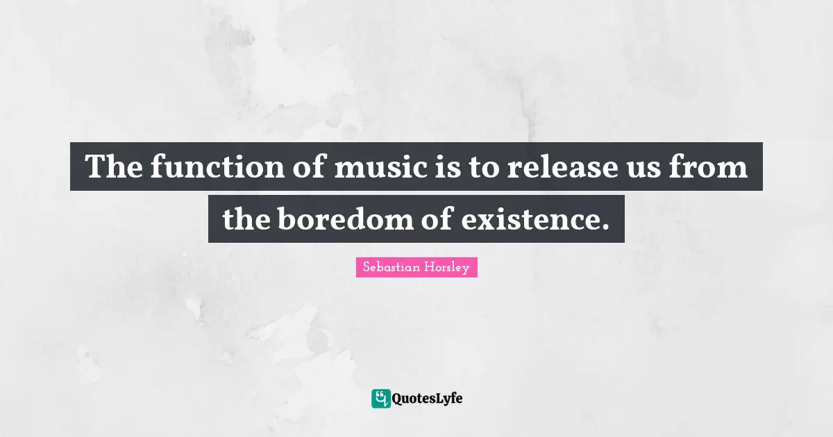 The function of music is to release us from the boredom of existence.