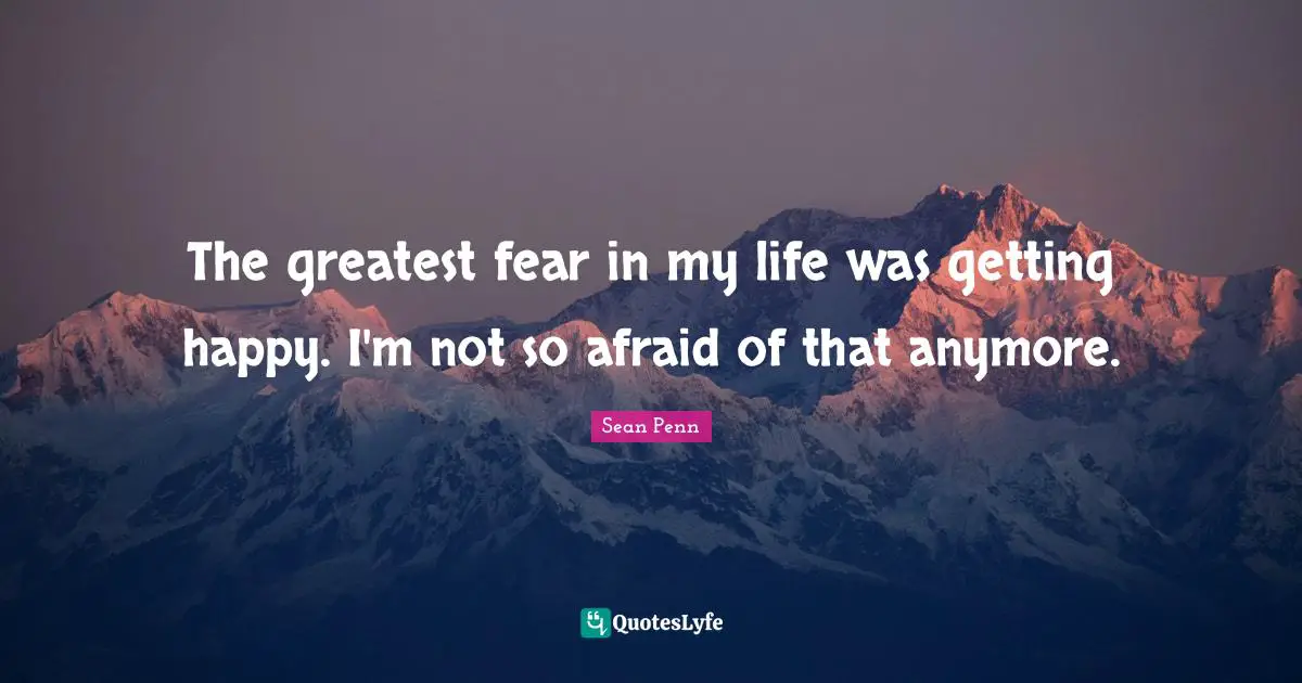 The greatest fear in my life was getting happy. I'm not so afraid of that anymore.