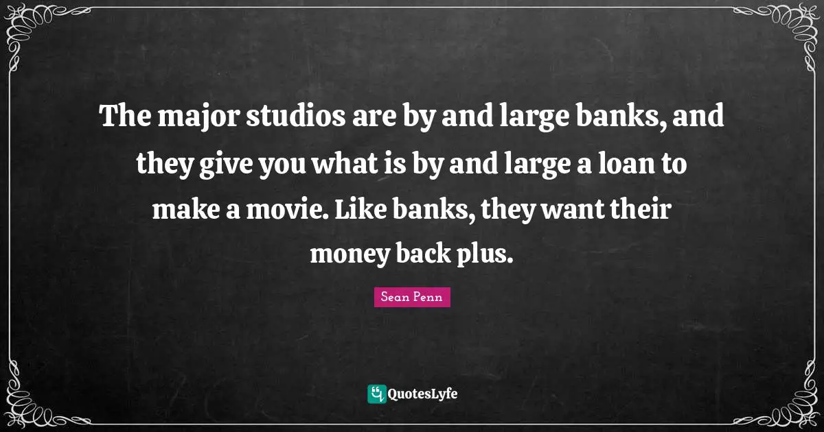 The major studios are by and large banks, and they give you what is by and large a loan to make a movie. Like banks, they want their money back plus.