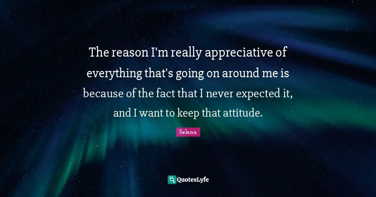 The reason I'm really appreciative of everything that's going on around me is because of the fact that I never expected it, and I want to keep that attitude.