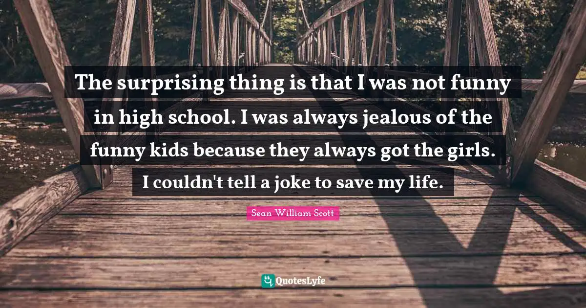 The surprising thing is that I was not funny in high school. I was always jealous of the funny kids because they always got the girls. I couldn't tell a joke to save my life.