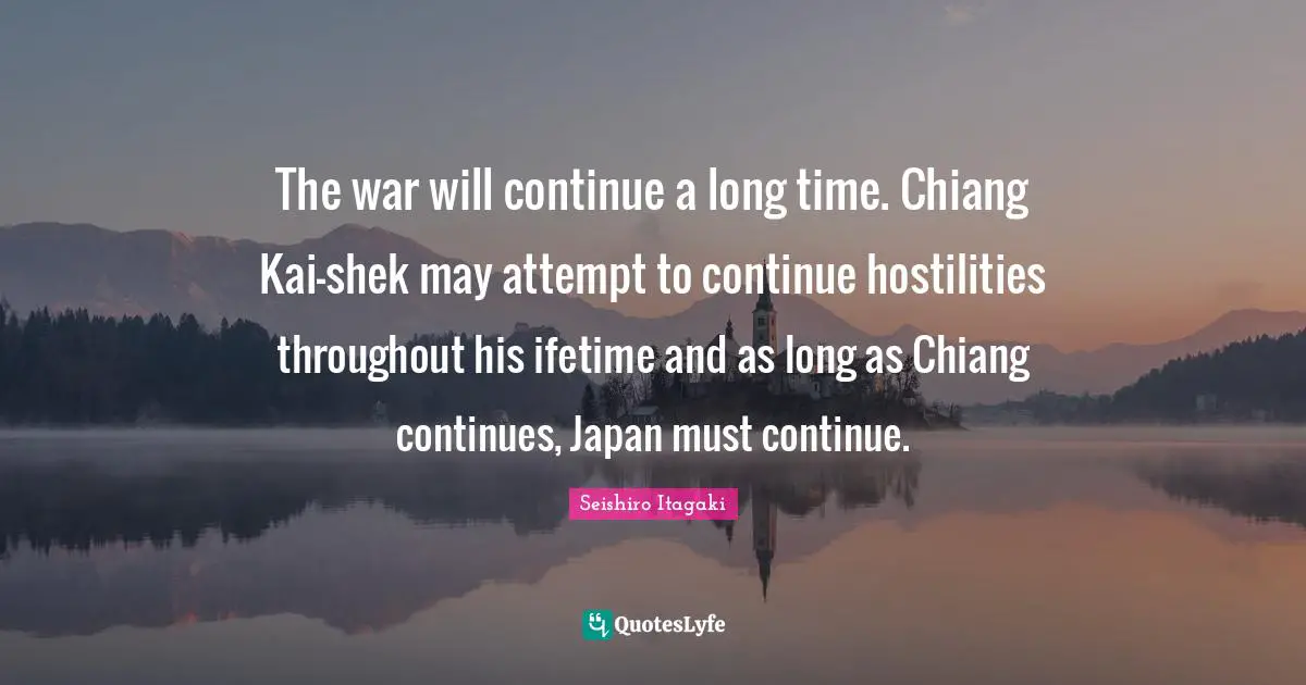 The war will continue a long time. Chiang Kai-shek may attempt to continue hostilities throughout his ifetime and as long as Chiang continues, Japan must continue.