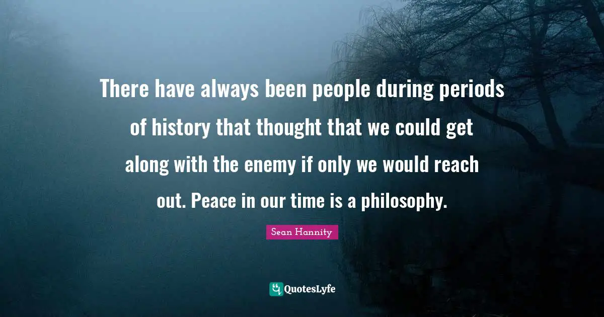 There have always been people during periods of history that thought that we could get along with the enemy if only we would reach out. Peace in our time is a philosophy.