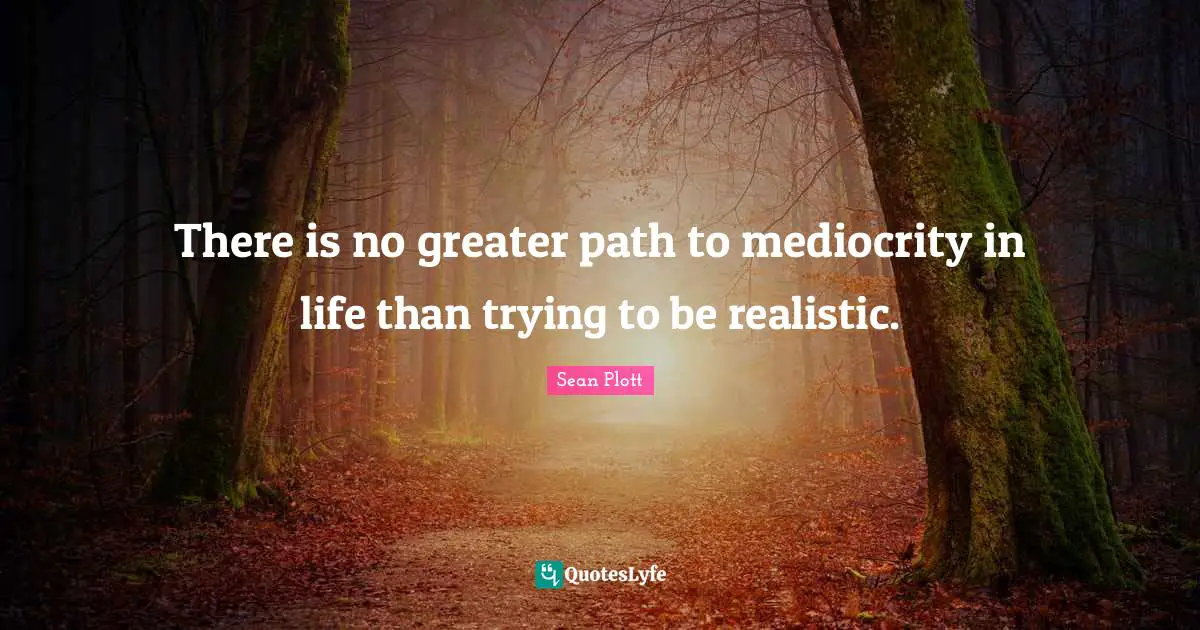 There is no greater path to mediocrity in life than trying to be realistic.