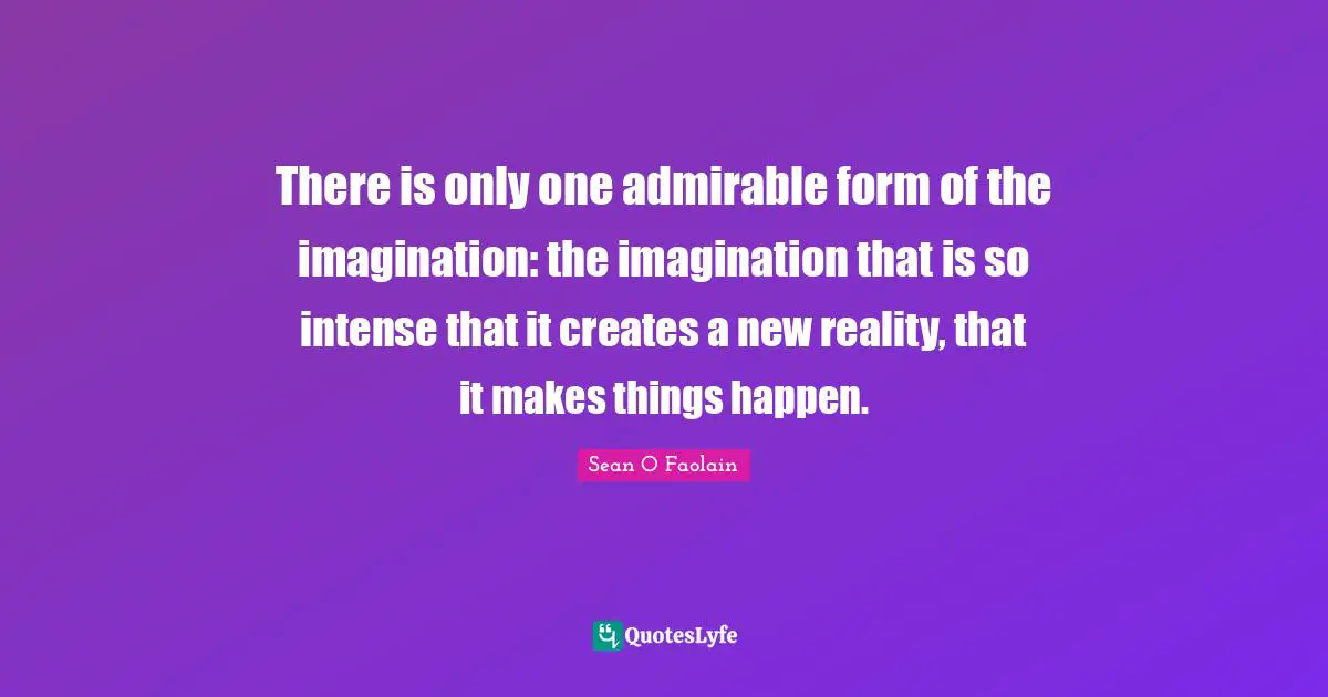 There is only one admirable form of the imagination: the imagination that is so intense that it creates a new reality, that it makes things happen.