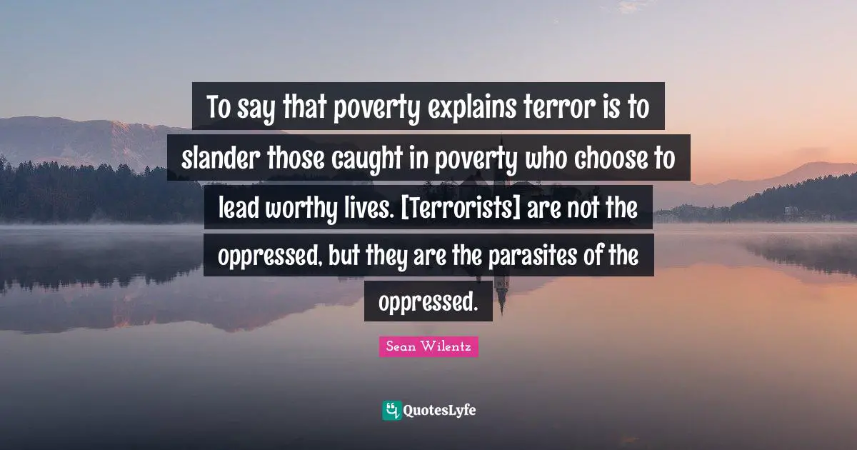 To say that poverty explains terror is to slander those caught in poverty who choose to lead worthy lives. [Terrorists] are not the oppressed, but they are the parasites of the oppressed.