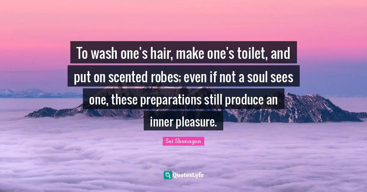 To wash one's hair, make one's toilet, and put on scented robes; even if not a soul sees one, these preparations still produce an inner pleasure.