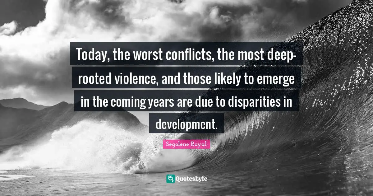 Today, the worst conflicts, the most deep-rooted violence, and those likely to emerge in the coming years are due to disparities in development.