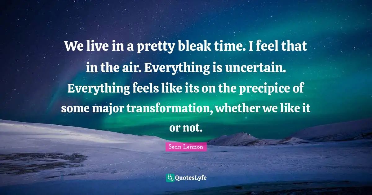 We live in a pretty bleak time. I feel that in the air. Everything is uncertain. Everything feels like its on the precipice of some major transformation, whether we like it or not.