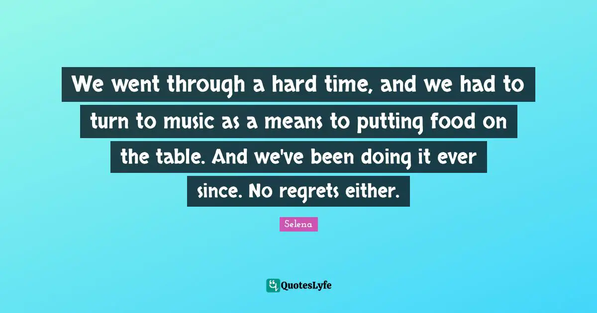 We went through a hard time, and we had to turn to music as a means to putting food on the table. And we've been doing it ever since. No regrets either.