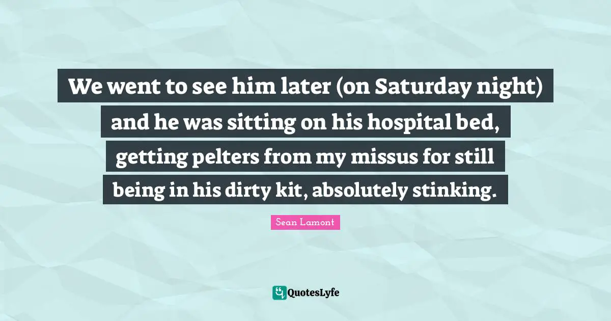 We went to see him later (on Saturday night) and he was sitting on his hospital bed, getting pelters from my missus for still being in his dirty kit, absolutely stinking.