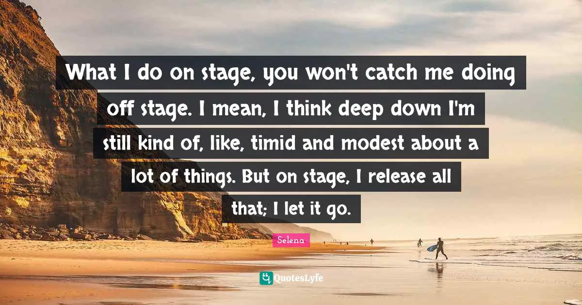 What I do on stage, you won't catch me doing off stage. I mean, I think deep down I'm still kind of, like, timid and modest about a lot of things. But on stage, I release all that; I let it go.
