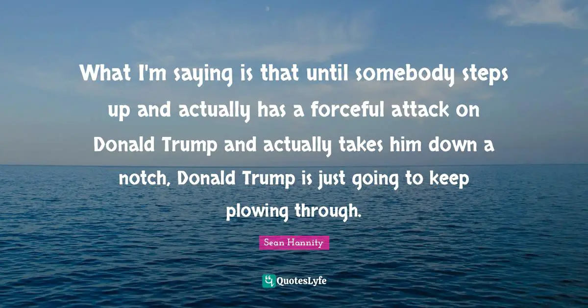 What I'm saying is that until somebody steps up and actually has a forceful attack on Donald Trump and actually takes him down a notch, Donald Trump is just going to keep plowing through.