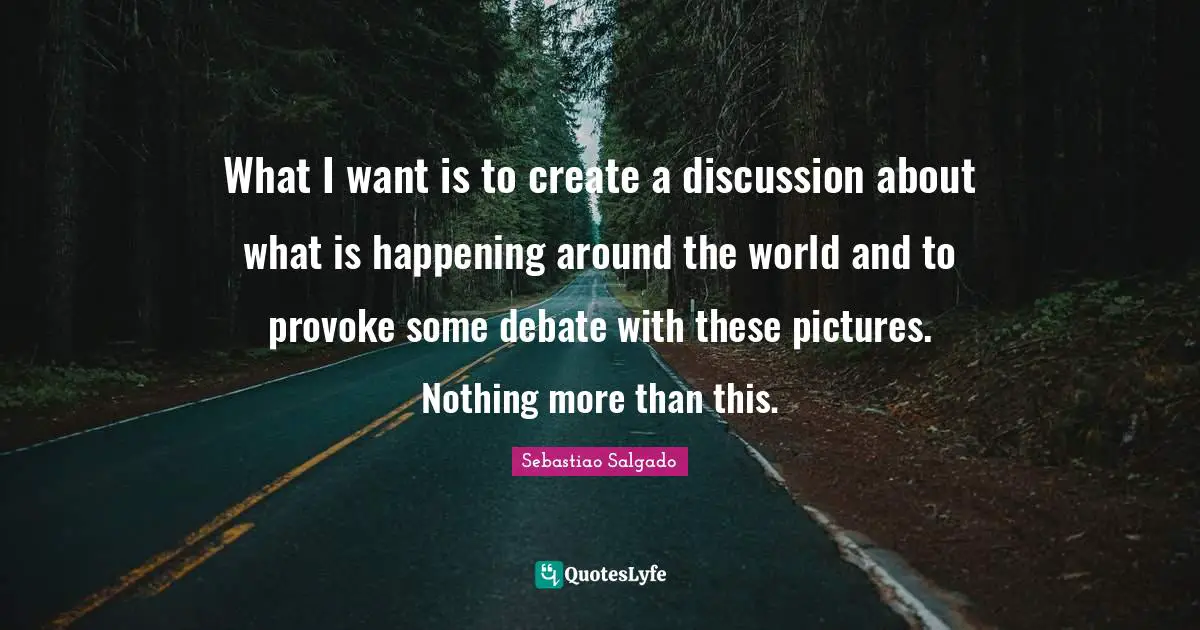 Sebastiao Salgado Quotes: "What I want is to create a discussion about what is happening around the world and to provoke some debate with these pictures. Nothing more than this."