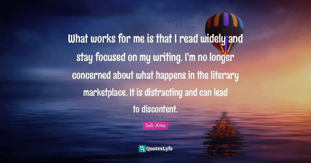 Stay Focused Quotes: "What works for me is that I read widely and stay focused on my writing. I'm no longer concerned about what happens in the literary marketplace. It is distracting and can lead to discontent."
