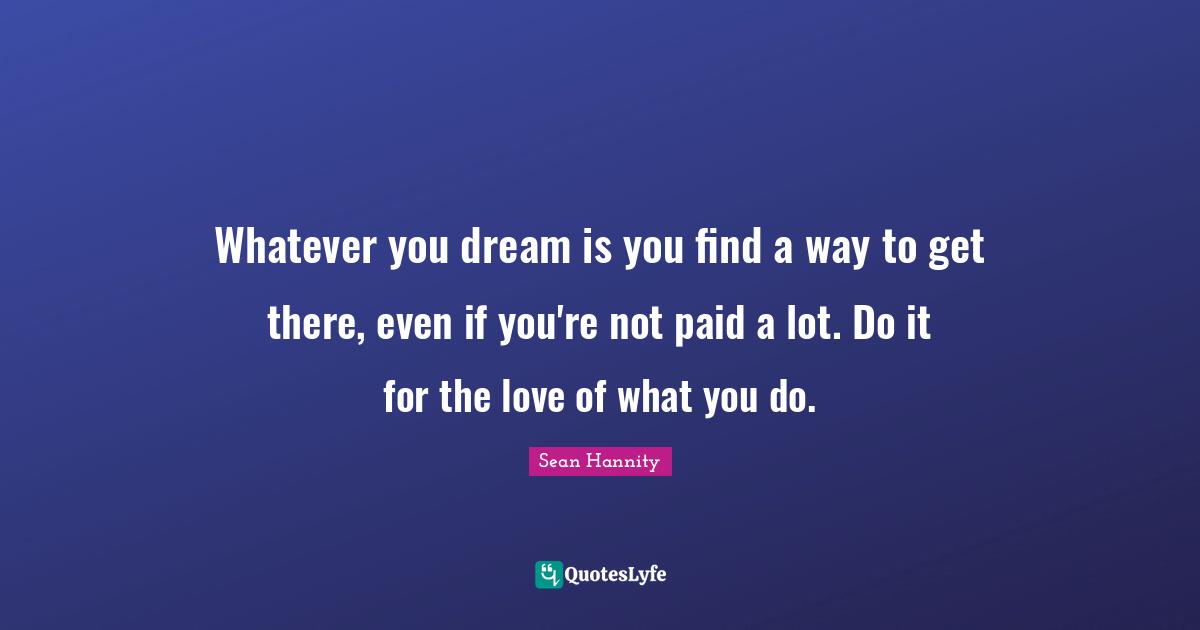 Whatever you dream is you find a way to get there, even if you're not paid a lot. Do it for the love of what you do.
