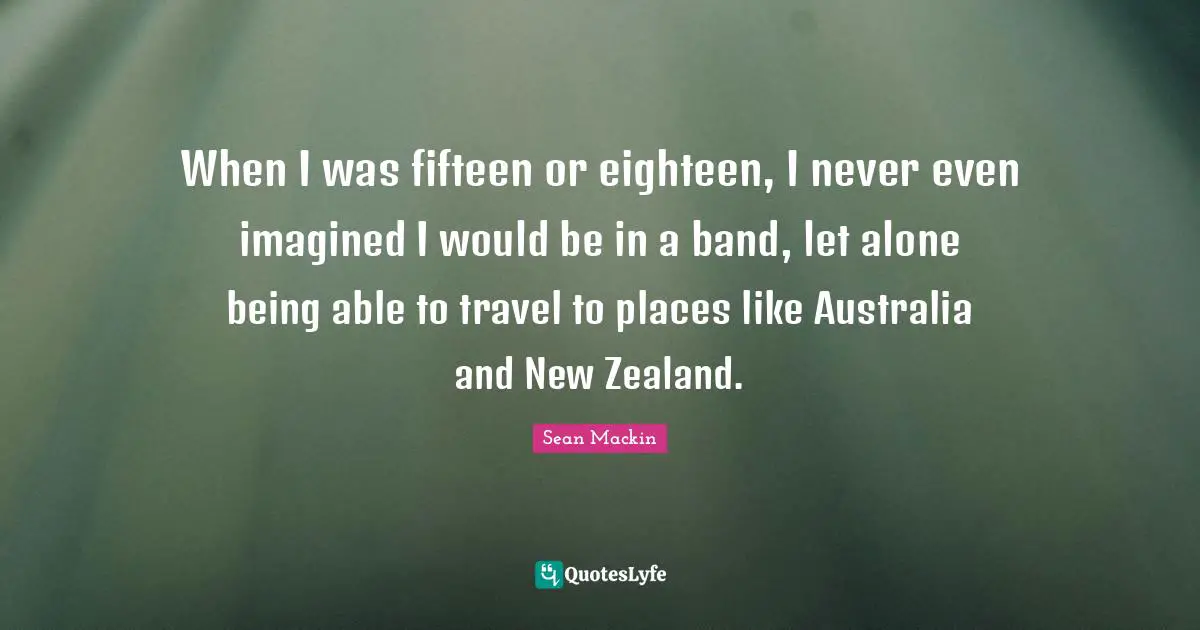 When I was fifteen or eighteen, I never even imagined I would be in a band, let alone being able to travel to places like Australia and New Zealand.