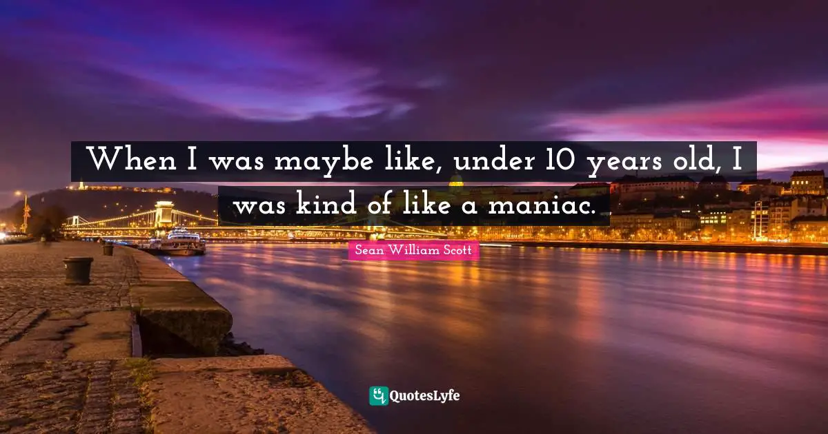 When I was maybe like, under 10 years old, I was kind of like a maniac.