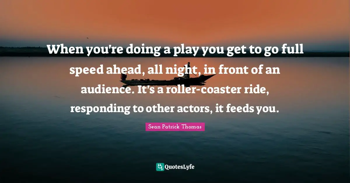When you're doing a play you get to go full speed ahead, all night, in front of an audience. It's a roller-coaster ride, responding to other actors, it feeds you.