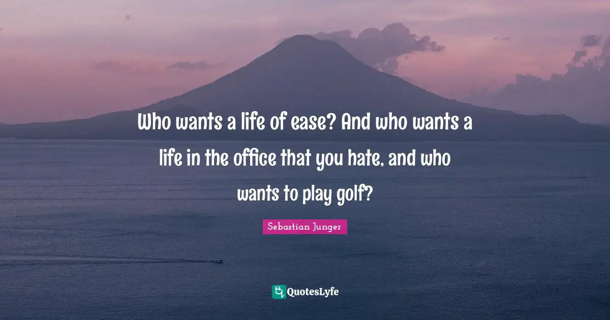 Sebastian Junger Quotes: "Who wants a life of ease? And who wants a life in the office that you hate, and who wants to play golf?"
