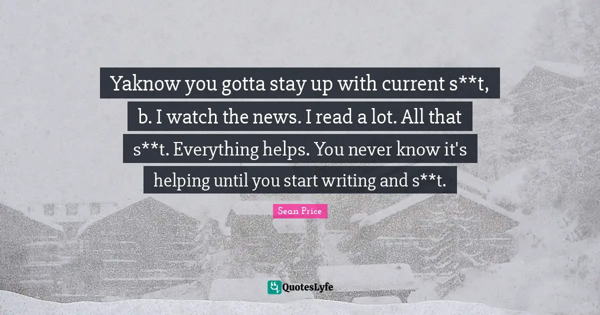 Sean Price Quotes: "Yaknow you gotta stay up with current s**t, b. I watch the news. I read a lot. All that s**t. Everything helps. You never know it's helping until you start writing and s**t."