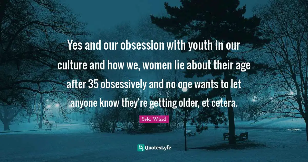 Yes and our obsession with youth in our culture and how we, women lie about their age after 35 obsessively and no one wants to let anyone know they're getting older, et cetera.