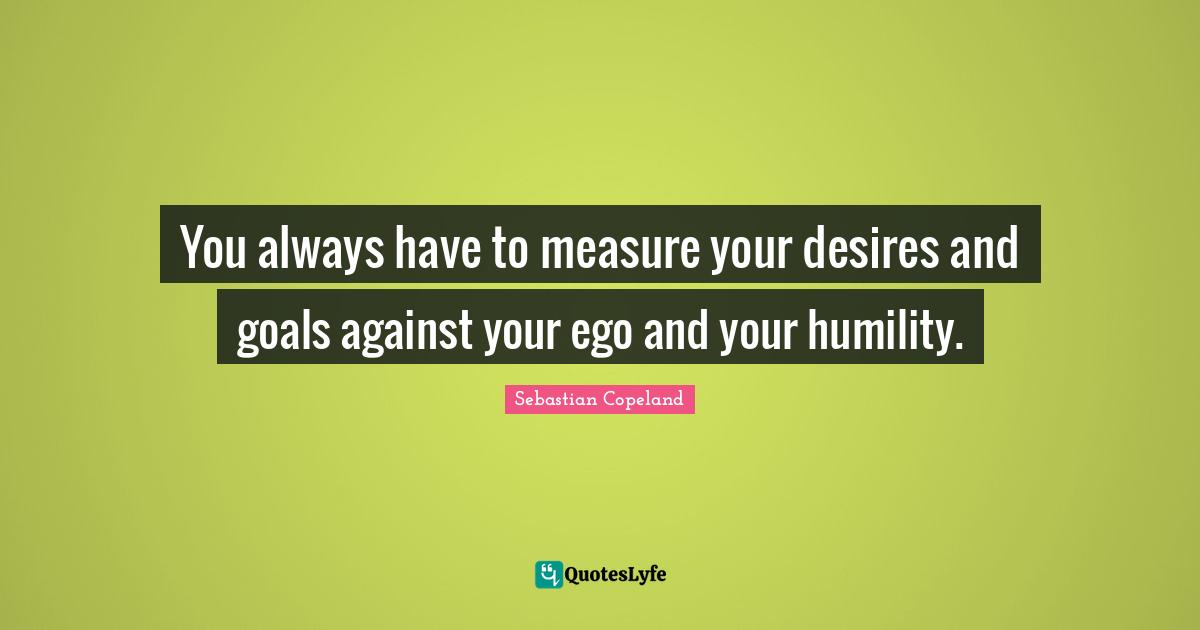 You always have to measure your desires and goals against your ego and your humility.