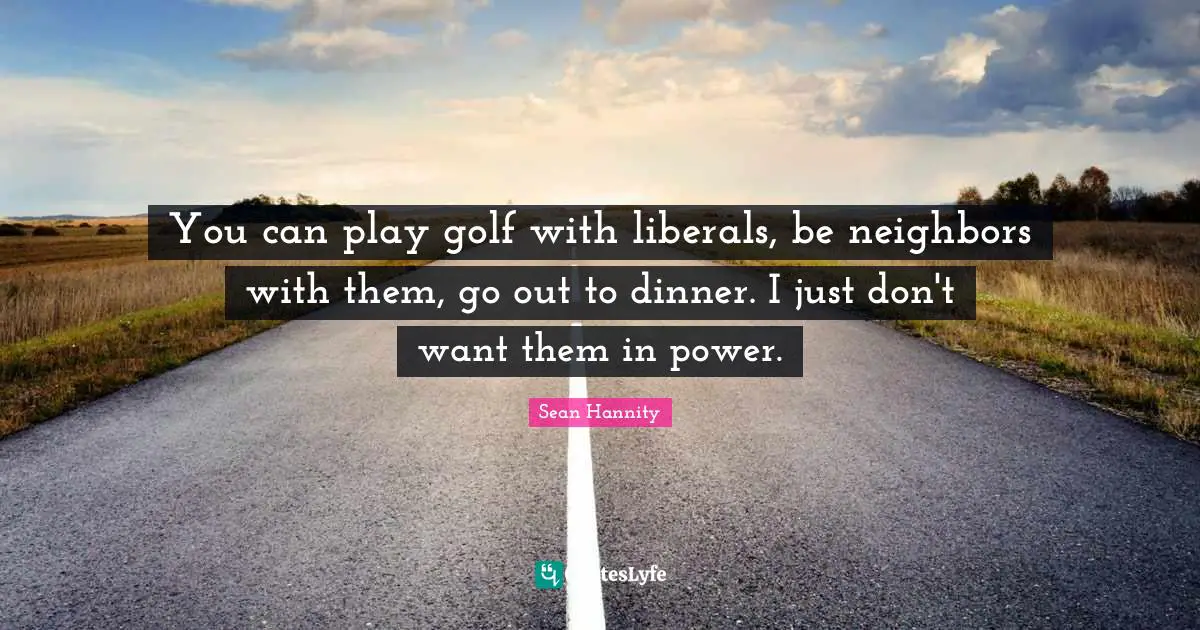 You can play golf with liberals, be neighbors with them, go out to dinner. I just don't want them in power.