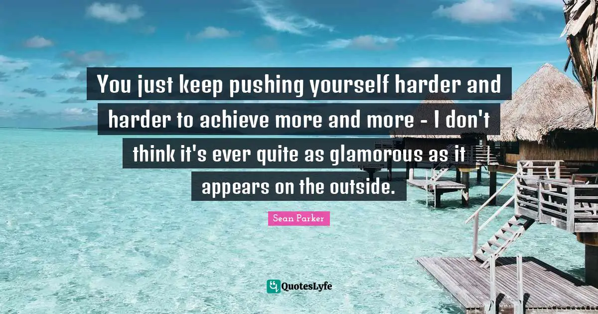 You just keep pushing yourself harder and harder to achieve more and more - I don't think it's ever quite as glamorous as it appears on the outside.
