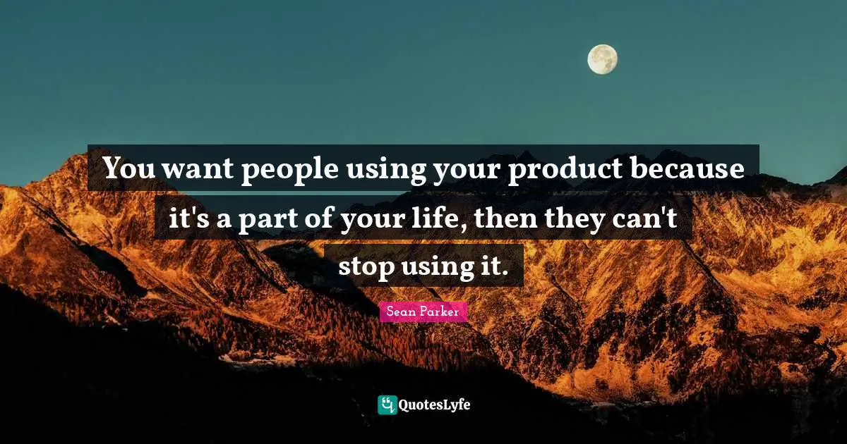 You want people using your product because it's a part of your life, then they can't stop using it.