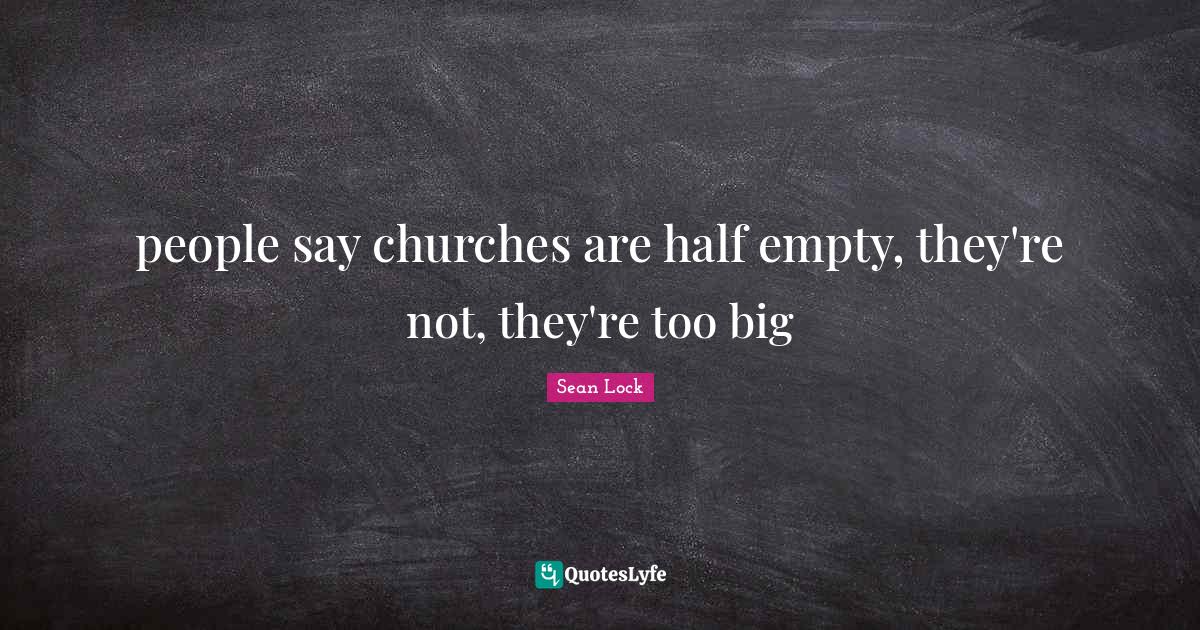 people say churches are half empty, they're not, they're too big