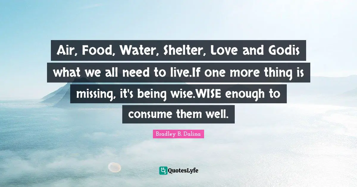 Air, Food, Water, Shelter, Love and Godis what we all need to live.If one more thing is missing, it's being wise.WISE enough to consume them well.