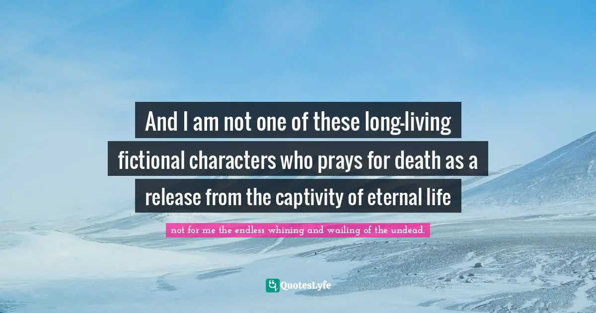 And I am not one of these long-living fictional characters who prays for death as a release from the captivity of eternal life