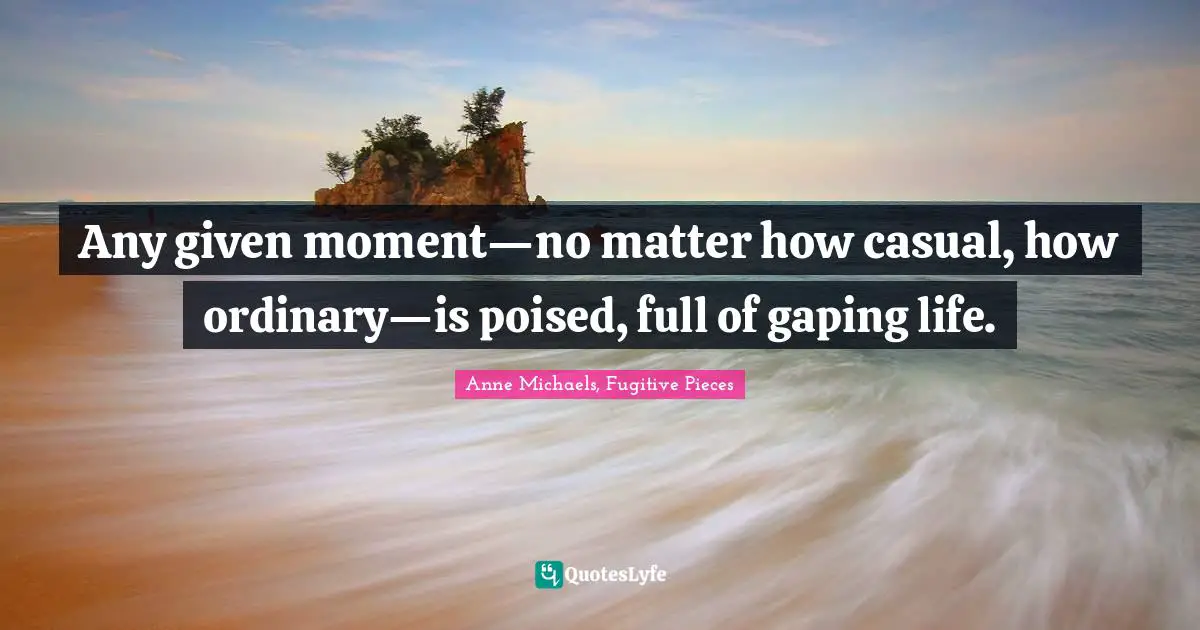 Anne Michaels Quotes: "Any given moment—no matter how casual, how ordinary—is poised, full of gaping life."