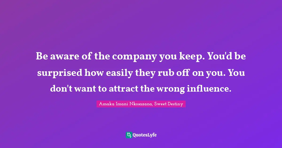 Be aware of the company you keep. You'd be surprised how easily they rub off on you. You don't want to attract the wrong influence.