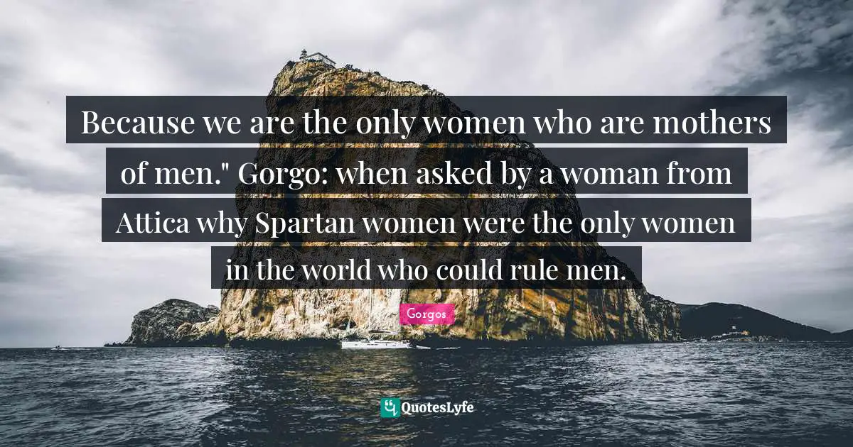 Because we are the only women who are mothers of men." Gorgo: when asked by a woman from Attica why Spartan women were the only women in the world who could rule men.