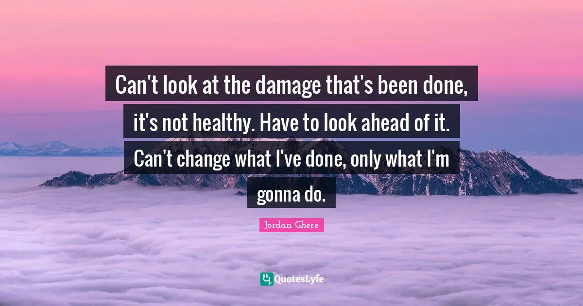 Can't look at the damage that's been done, it's not healthy. Have to look ahead of it. Can't change what I've done, only what I'm gonna do.