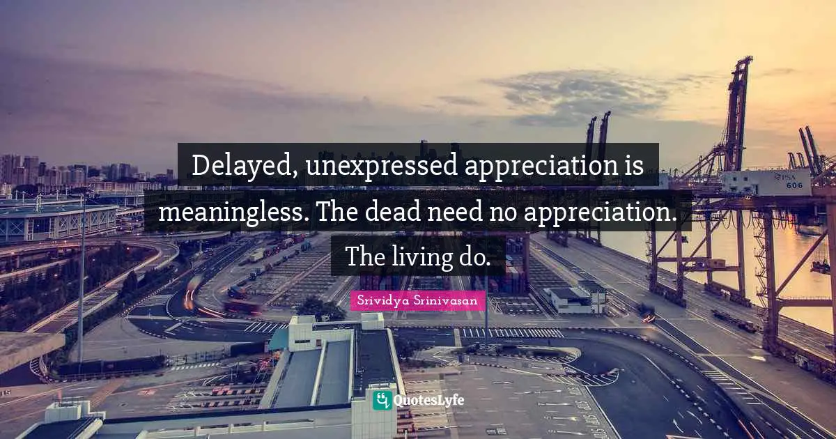 Delayed, unexpressed appreciation is meaningless. The dead need no appreciation. The living do.