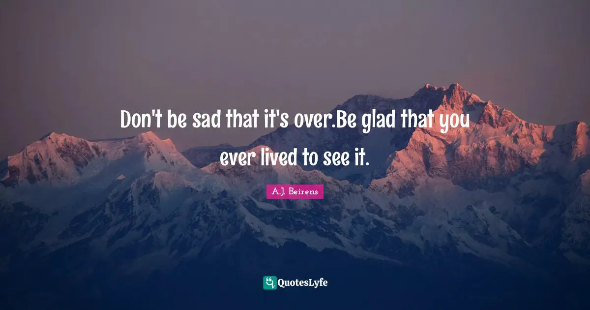 Don't be sad that it's over.Be glad that you ever lived to see it.