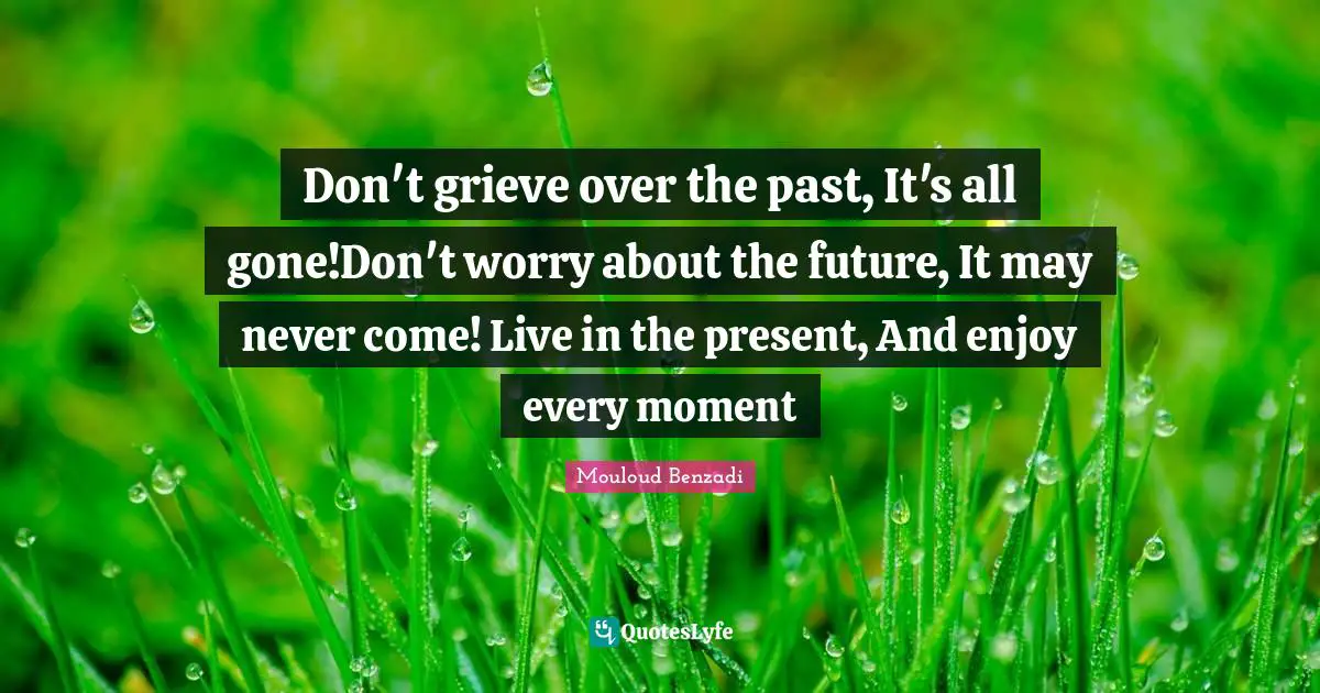 Don't grieve over the past, It's all gone!Don't worry about the future, It may never come! Live in the present, And enjoy every moment